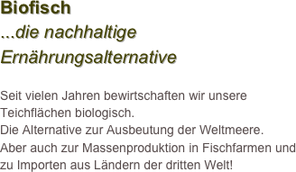 Biofisch 
...die nachhaltige Ernährungsalternative

Seit vielen Jahren bewirtschaften wir unsere Teichflächen biologisch. 
Die Alternative zur Ausbeutung der Weltmeere. 
Aber auch zur Massenproduktion in Fischfarmen und zu Importen aus Ländern der dritten Welt!