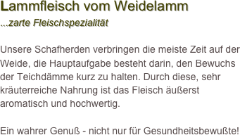 Lammfleisch vom Weidelamm
...zarte Fleischspezialität 

Unsere Schafherden verbringen die meiste Zeit auf der Weide, die Hauptaufgabe besteht darin, den Bewuchs der Teichdämme kurz zu halten. Durch diese, sehr kräuterreiche Nahrung ist das Fleisch äußerst aromatisch und hochwertig. 

Ein wahrer Genuß - nicht nur für Gesundheitsbewußte! 
